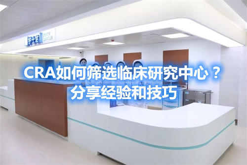 CRA如何篩選臨床研究中心？分享經(jīng)驗(yàn)和技巧