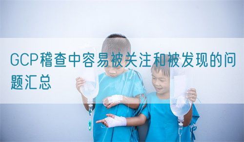 GCP稽查中容易被關注和被發(fā)現(xiàn)的問題匯總(圖1)