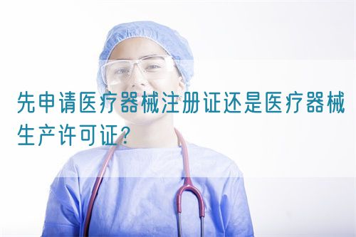 先申請(qǐng)醫(yī)療器械注冊(cè)證還是醫(yī)療器械生產(chǎn)許可證？(圖1)