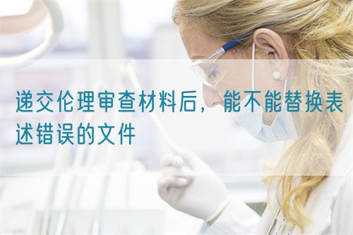 遞交倫理審查材料后，能不能替換表述錯誤的文件