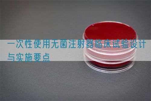 一次性使用無菌注射器臨床試驗(yàn)設(shè)計(jì)與實(shí)施要點(diǎn)