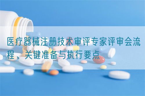 醫(yī)療器械注冊技術審評專家評審會流程、關鍵準備與執(zhí)行要點(圖1)