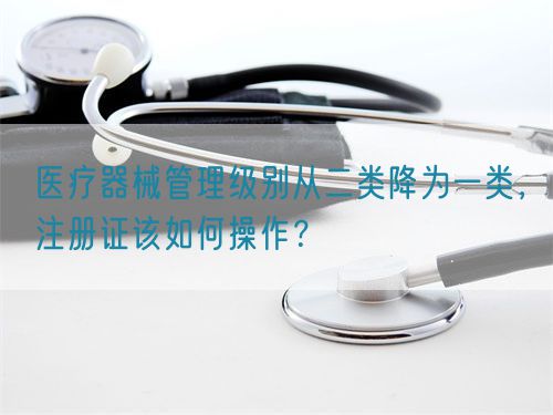 醫(yī)療器械管理級別從二類降為一類，注冊證該如何操作？(圖1)