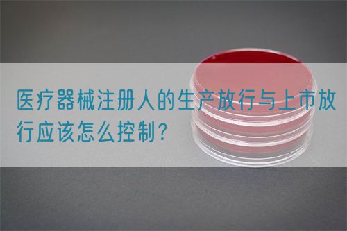 醫(yī)療器械注冊人的生產(chǎn)放行與上市放行應(yīng)該怎么控制？(圖1)
