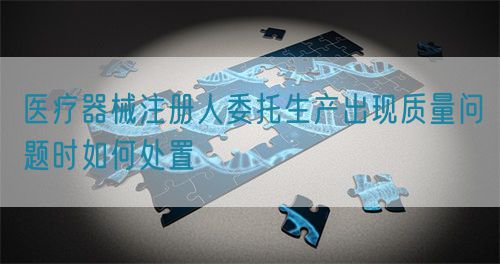 醫(yī)療器械注冊(cè)人委托生產(chǎn)出現(xiàn)質(zhì)量問題時(shí)如何處置(圖1)