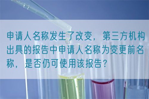 申請(qǐng)人名稱發(fā)生了改變，第三方機(jī)構(gòu)出具的報(bào)告中申請(qǐng)人名稱為變更前名稱，是否仍可使用該報(bào)告？(圖1)