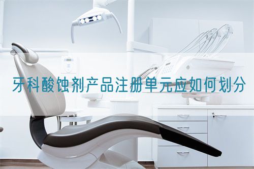 牙科酸蝕劑產(chǎn)品注冊單元應(yīng)如何劃分(圖1)