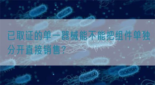 已取證的單一器械能不能把組件單獨(dú)分開直接銷售？