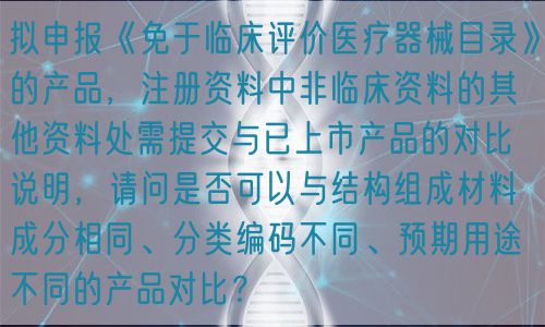 擬申報《免于臨床評價醫(yī)療器械目錄》的產(chǎn)品，注冊資料中非臨床資料的其他資料處需提交與已上市產(chǎn)品的對比說明，請問是否可以與結(jié)構(gòu)組成材料成分相同、分類編碼不同、預(yù)期用途不同的產(chǎn)品對比？(圖1)