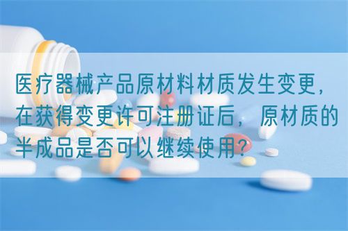 醫(yī)療器械產(chǎn)品原材料材質(zhì)發(fā)生變更，在獲得變更許可注冊證后，原材質(zhì)的半成品是否可以繼續(xù)使用？(圖1)