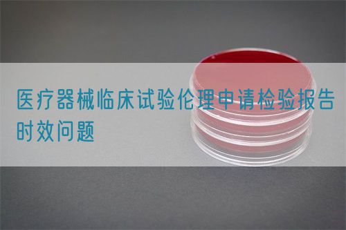 醫(yī)療器械臨床試驗(yàn)倫理申請(qǐng)檢驗(yàn)報(bào)告時(shí)效問題(圖1)