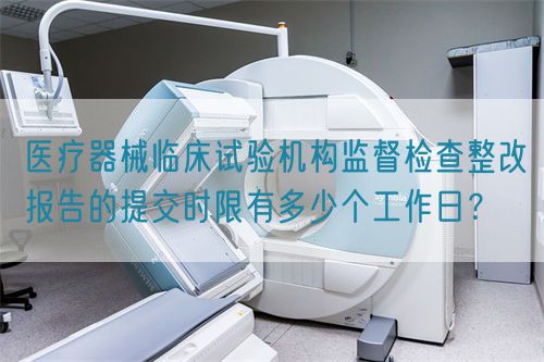 醫(yī)療器械臨床試驗(yàn)機(jī)構(gòu)監(jiān)督檢查整改報(bào)告的提交時(shí)限有多少個(gè)工作日？(圖1)