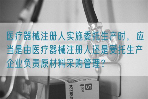 醫(yī)療器械注冊(cè)人實(shí)施委托生產(chǎn)時(shí)，應(yīng)當(dāng)是由醫(yī)療器械注冊(cè)人還是受托生產(chǎn)企業(yè)負(fù)責(zé)原材料采購(gòu)管理？(圖1)