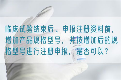 臨床試驗結(jié)束后、申報注冊資料前，增加產(chǎn)品規(guī)格型號，并按增加后的規(guī)格型號進行注冊申報，是否可以？(圖1)