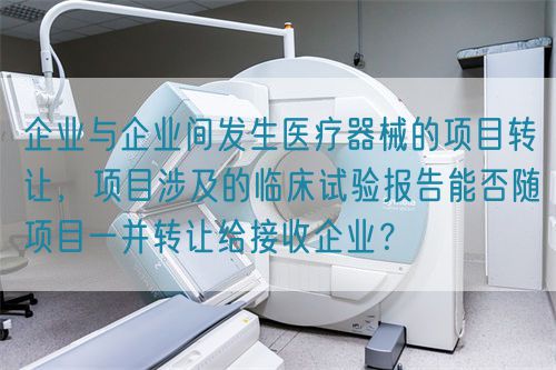 企業(yè)與企業(yè)間發(fā)生醫(yī)療器械的項目轉(zhuǎn)讓，項目涉及的臨床試驗報告能否隨項目一并轉(zhuǎn)讓給接收企業(yè)？(圖1)