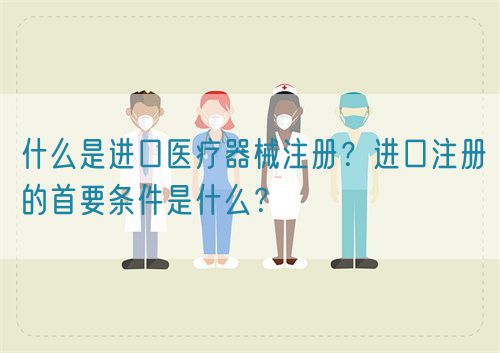 什么是進(jìn)口醫(yī)療器械注冊(cè)？進(jìn)口注冊(cè)的首要條件是什么？(圖1)