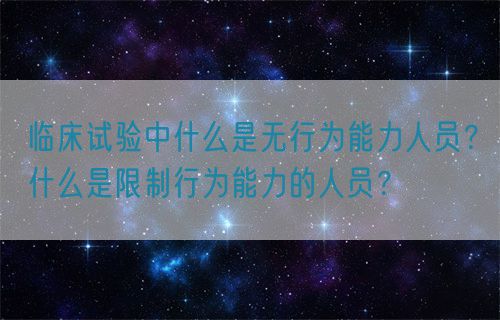 臨床試驗中什么是無行為能力人員？什么是限制行為能力的人員？(圖1)