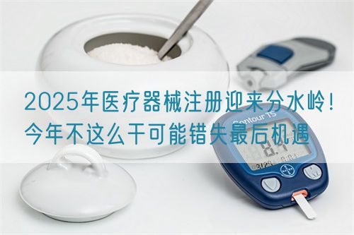 2025年醫(yī)療器械注冊迎來分水嶺！今年不這么干可能錯失最后機遇(圖1)